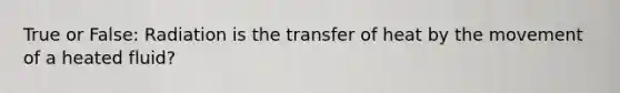True or False: Radiation is the transfer of heat by the movement of a heated fluid?