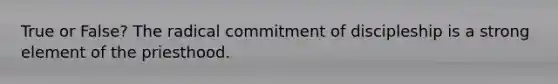 True or False? The radical commitment of discipleship is a strong element of the priesthood.