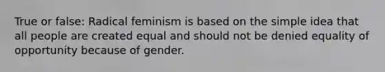 True or false: Radical feminism is based on the simple idea that all people are created equal and should not be denied equality of opportunity because of gender.