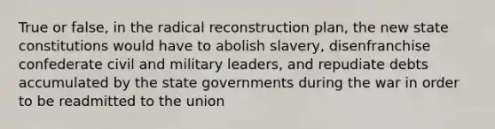 True or false, in the radical reconstruction plan, the new state constitutions would have to abolish slavery, disenfranchise confederate civil and military leaders, and repudiate debts accumulated by the state governments during the war in order to be readmitted to the union