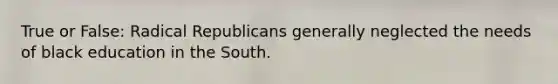 True or False: Radical Republicans generally neglected the needs of black education in the South.