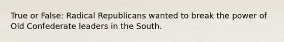 True or False: Radical Republicans wanted to break the power of Old Confederate leaders in the South.