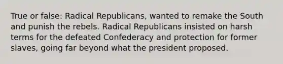 True or false: Radical Republicans, wanted to remake the South and punish the rebels. Radical Republicans insisted on harsh terms for the defeated Confederacy and protection for former slaves, going far beyond what the president proposed.