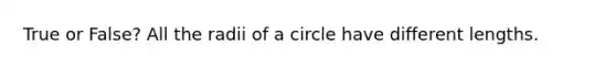 True or False? All the radii of a circle have different lengths.