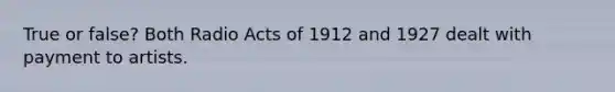 True or false? Both Radio Acts of 1912 and 1927 dealt with payment to artists.