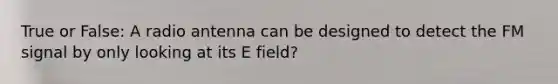 True or False: A radio antenna can be designed to detect the FM signal by only looking at its E field?