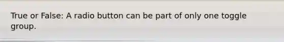 True or False: A radio button can be part of only one toggle group.