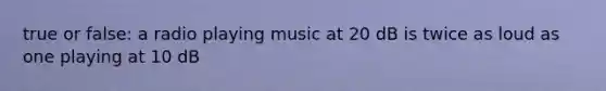 true or false: a radio playing music at 20 dB is twice as loud as one playing at 10 dB