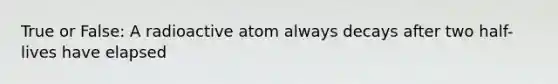 True or False: A radioactive atom always decays after two half-lives have elapsed