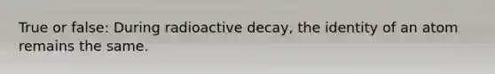 True or false: During radioactive decay, the identity of an atom remains the same.