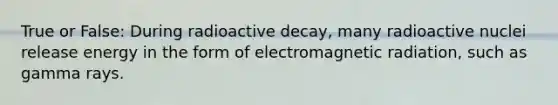 True or False: During radioactive decay, many radioactive nuclei release energy in the form of electromagnetic radiation, such as gamma rays.