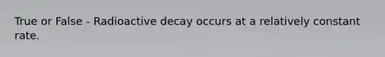 True or False - Radioactive decay occurs at a relatively constant rate.