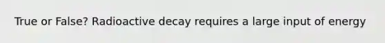 True or False? Radioactive decay requires a large input of energy