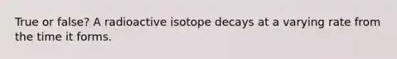 True or false? A radioactive isotope decays at a varying rate from the time it forms.