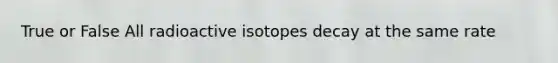 True or False All radioactive isotopes decay at the same rate