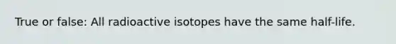 True or false: All radioactive isotopes have the same half-life.