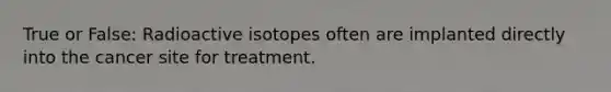 True or False: Radioactive isotopes often are implanted directly into the cancer site for treatment.