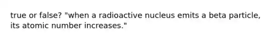 true or false? "when a radioactive nucleus emits a beta particle, its atomic number increases."