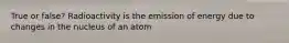 True or false? Radioactivity is the emission of energy due to changes in the nucleus of an atom