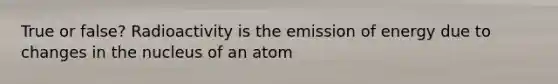 True or false? Radioactivity is the emission of energy due to changes in the nucleus of an atom