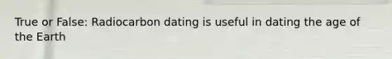 True or False: Radiocarbon dating is useful in dating the age of the Earth