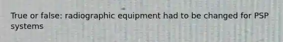 True or false: radiographic equipment had to be changed for PSP systems