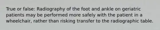 True or false: Radiography of the foot and ankle on geriatric patients may be performed more safely with the patient in a wheelchair, rather than risking transfer to the radiographic table.