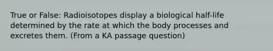 True or False: Radioisotopes display a biological half-life determined by the rate at which the body processes and excretes them. (From a KA passage question)