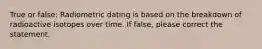 True or false: Radiometric dating is based on the breakdown of radioactive isotopes over time. If false, please correct the statement.