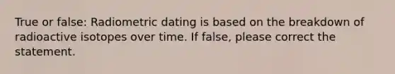 True or false: Radiometric dating is based on the breakdown of radioactive isotopes over time. If false, please correct the statement.