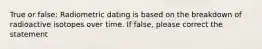 True or false: Radiometric dating is based on the breakdown of radioactive isotopes over time. If false, please correct the statement