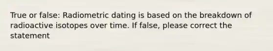 True or false: Radiometric dating is based on the breakdown of radioactive isotopes over time. If false, please correct the statement