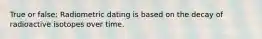 True or false: Radiometric dating is based on the decay of radioactive isotopes over time.