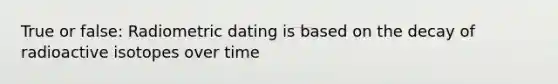 True or false: Radiometric dating is based on the decay of radioactive isotopes over time