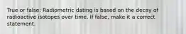 True or false: Radiometric dating is based on the decay of radioactive isotopes over time. If false, make it a correct statement.