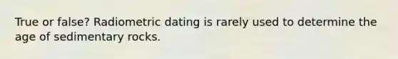 True or false? Radiometric dating is rarely used to determine the age of sedimentary rocks.