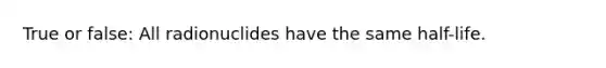 True or false: All radionuclides have the same half-life.