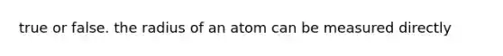 true or false. the radius of an atom can be measured directly