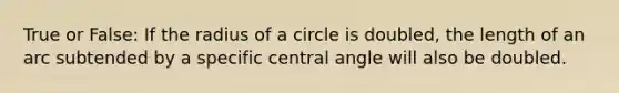 True or False: If the radius of a circle is doubled, the length of an arc subtended by a specific central angle will also be doubled.