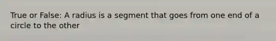 True or False: A radius is a segment that goes from one end of a circle to the other