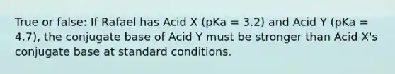 True or false: If Rafael has Acid X (pKa = 3.2) and Acid Y (pKa = 4.7), the conjugate base of Acid Y must be stronger than Acid X's conjugate base at standard conditions.