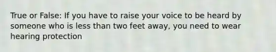 True or False: If you have to raise your voice to be heard by someone who is less than two feet away, you need to wear hearing protection