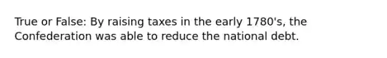 True or False: By raising taxes in the early 1780's, the Confederation was able to reduce the national debt.