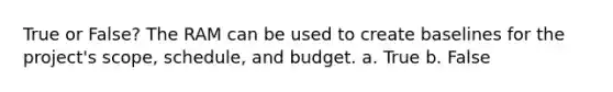 True or False? The RAM can be used to create baselines for the project's scope, schedule, and budget. a. True b. False