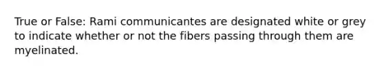 True or False: Rami communicantes are designated white or grey to indicate whether or not the fibers passing through them are myelinated.