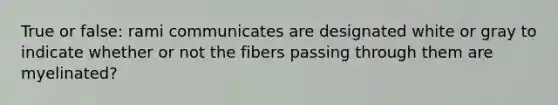 True or false: rami communicates are designated white or gray to indicate whether or not the fibers passing through them are myelinated?