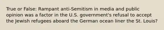 True or False: Rampant anti-Semitism in media and public opinion was a factor in the U.S. government's refusal to accept the Jewish refugees aboard the German ocean liner the St. Louis?