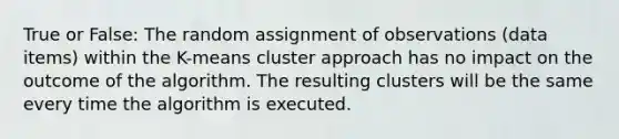 True or False: The random assignment of observations (data items) within the K-means cluster approach has no impact on the outcome of the algorithm. The resulting clusters will be the same every time the algorithm is executed.