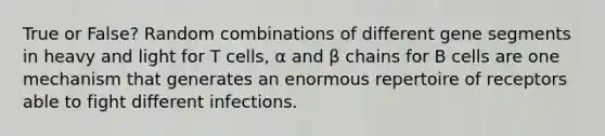 True or False? Random combinations of different gene segments in heavy and light for T cells, α and β chains for B cells are one mechanism that generates an enormous repertoire of receptors able to fight different infections.