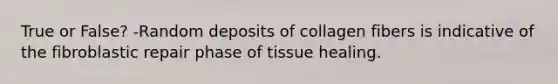 True or False? -Random deposits of collagen fibers is indicative of the fibroblastic repair phase of tissue healing.